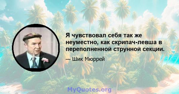 Я чувствовал себя так же неуместно, как скрипач-левша в переполненной струнной секции.