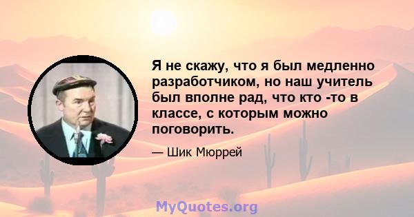 Я не скажу, что я был медленно разработчиком, но наш учитель был вполне рад, что кто -то в классе, с которым можно поговорить.