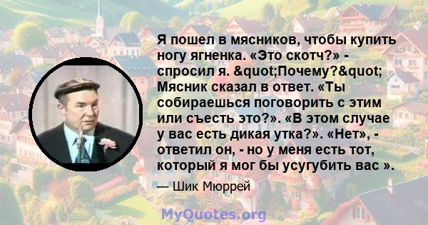 Я пошел в мясников, чтобы купить ногу ягненка. «Это скотч?» - спросил я. "Почему?" Мясник сказал в ответ. «Ты собираешься поговорить с этим или съесть это?». «В этом случае у вас есть дикая утка?». «Нет», -