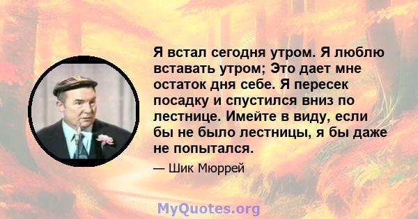 Я встал сегодня утром. Я люблю вставать утром; Это дает мне остаток дня себе. Я пересек посадку и спустился вниз по лестнице. Имейте в виду, если бы не было лестницы, я бы даже не попытался.