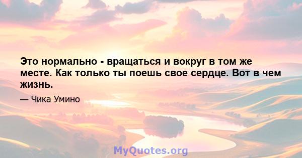 Это нормально - вращаться и вокруг в том же месте. Как только ты поешь свое сердце. Вот в чем жизнь.