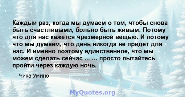 Каждый раз, когда мы думаем о том, чтобы снова быть счастливыми, больно быть живым. Потому что для нас кажется чрезмерной вещью. И потому что мы думаем, что день никогда не придет для нас. И именно поэтому единственное, 