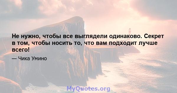 Не нужно, чтобы все выглядели одинаково. Секрет в том, чтобы носить то, что вам подходит лучше всего!