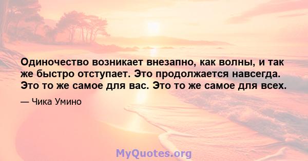 Одиночество возникает внезапно, как волны, и так же быстро отступает. Это продолжается навсегда. Это то же самое для вас. Это то же самое для всех.