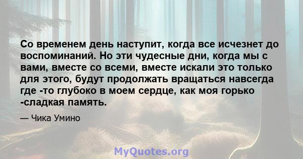 Со временем день наступит, когда все исчезнет до воспоминаний. Но эти чудесные дни, когда мы с вами, вместе со всеми, вместе искали это только для этого, будут продолжать вращаться навсегда где -то глубоко в моем