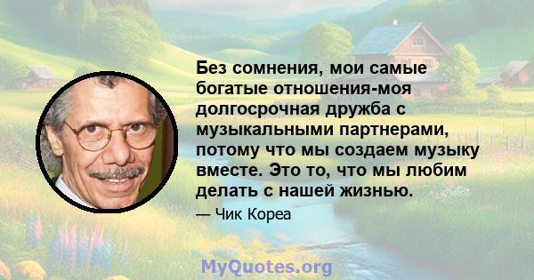 Без сомнения, мои самые богатые отношения-моя долгосрочная дружба с музыкальными партнерами, потому что мы создаем музыку вместе. Это то, что мы любим делать с нашей жизнью.