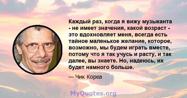 Каждый раз, когда я вижу музыканта - не имеет значения, какой возраст - это вдохновляет меня, всегда есть тайное маленькое желание, которое, возможно, мы будем играть вместе, потому что я так учусь и расту, и так далее, 