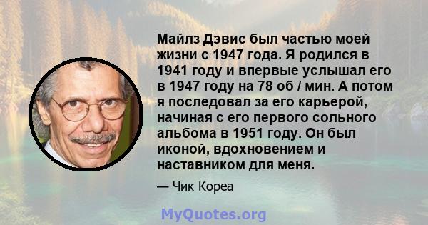 Майлз Дэвис был частью моей жизни с 1947 года. Я родился в 1941 году и впервые услышал его в 1947 году на 78 об / мин. А потом я последовал за его карьерой, начиная с его первого сольного альбома в 1951 году. Он был