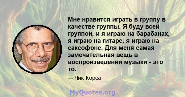 Мне нравится играть в группу в качестве группы. Я буду всей группой, и я играю на барабанах, я играю на гитаре, я играю на саксофоне. Для меня самая замечательная вещь в воспроизведении музыки - это то.