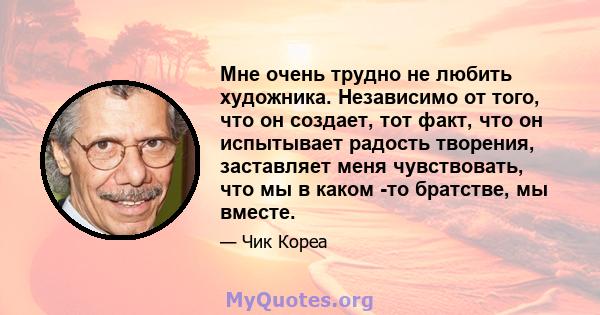 Мне очень трудно не любить художника. Независимо от того, что он создает, тот факт, что он испытывает радость творения, заставляет меня чувствовать, что мы в каком -то братстве, мы вместе.