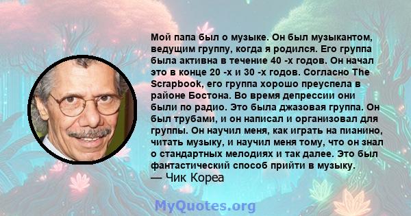 Мой папа был о музыке. Он был музыкантом, ведущим группу, когда я родился. Его группа была активна в течение 40 -х годов. Он начал это в конце 20 -х и 30 -х годов. Согласно The Scrapbook, его группа хорошо преуспела в