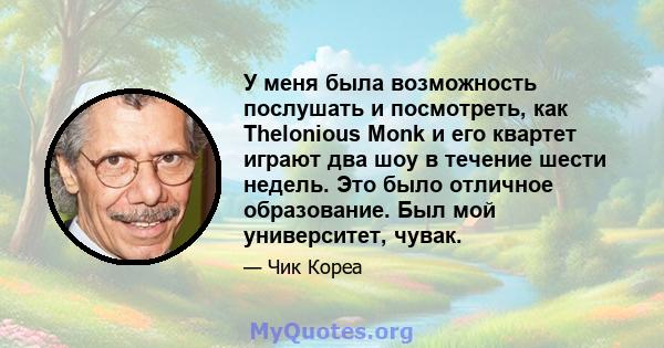 У меня была возможность послушать и посмотреть, как Thelonious Monk и его квартет играют два шоу в течение шести недель. Это было отличное образование. Был мой университет, чувак.