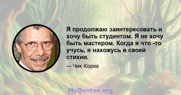 Я продолжаю заинтересовать и хочу быть студентом. Я не хочу быть мастером. Когда я что -то учусь, я нахожусь в своей стихии.