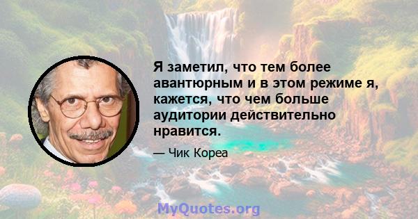 Я заметил, что тем более авантюрным и в этом режиме я, кажется, что чем больше аудитории действительно нравится.