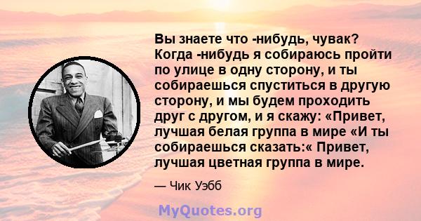 Вы знаете что -нибудь, чувак? Когда -нибудь я собираюсь пройти по улице в одну сторону, и ты собираешься спуститься в другую сторону, и мы будем проходить друг с другом, и я скажу: «Привет, лучшая белая группа в мире «И 