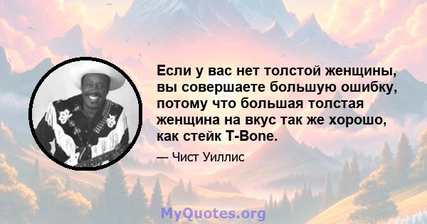 Если у вас нет толстой женщины, вы совершаете большую ошибку, потому что большая толстая женщина на вкус так же хорошо, как стейк T-Bone.