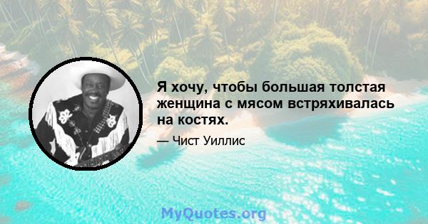 Я хочу, чтобы большая толстая женщина с мясом встряхивалась на костях.