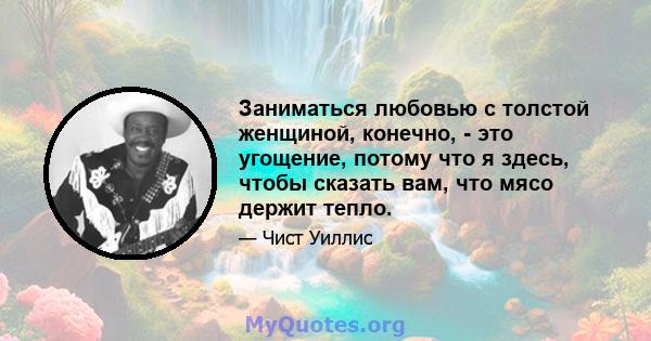 Заниматься любовью с толстой женщиной, конечно, - это угощение, потому что я здесь, чтобы сказать вам, что мясо держит тепло.