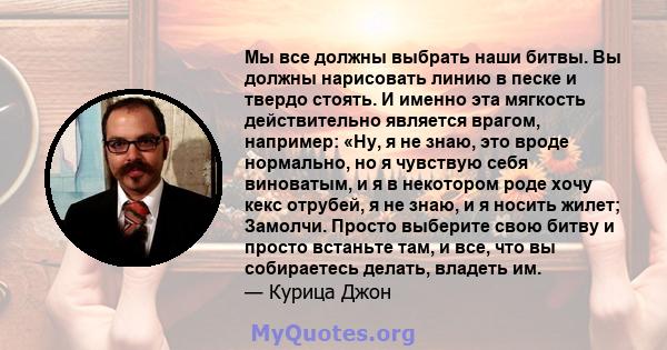 Мы все должны выбрать наши битвы. Вы должны нарисовать линию в песке и твердо стоять. И именно эта мягкость действительно является врагом, например: «Ну, я не знаю, это вроде нормально, но я чувствую себя виноватым, и я 