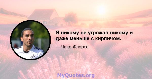 Я никому не угрожал никому и даже меньше с кирпичом.