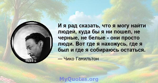 И я рад сказать, что я могу найти людей, куда бы я ни пошел, не черные, не белые - они просто люди. Вот где я нахожусь, где я был и где я собираюсь остаться.