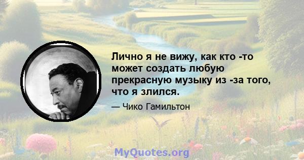 Лично я не вижу, как кто -то может создать любую прекрасную музыку из -за того, что я злился.