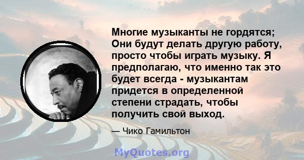 Многие музыканты не гордятся; Они будут делать другую работу, просто чтобы играть музыку. Я предполагаю, что именно так это будет всегда - музыкантам придется в определенной степени страдать, чтобы получить свой выход.