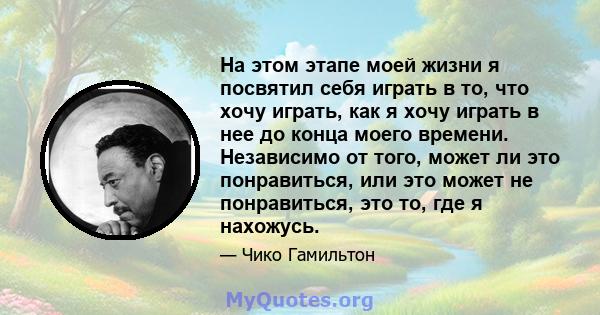 На этом этапе моей жизни я посвятил себя играть в то, что хочу играть, как я хочу играть в нее до конца моего времени. Независимо от того, может ли это понравиться, или это может не понравиться, это то, где я нахожусь.