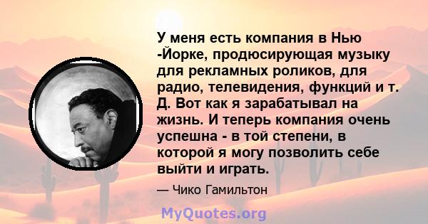 У меня есть компания в Нью -Йорке, продюсирующая музыку для рекламных роликов, для радио, телевидения, функций и т. Д. Вот как я зарабатывал на жизнь. И теперь компания очень успешна - в той степени, в которой я могу