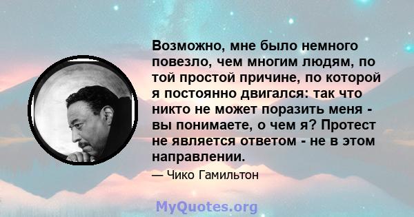 Возможно, мне было немного повезло, чем многим людям, по той простой причине, по которой я постоянно двигался: так что никто не может поразить меня - вы понимаете, о чем я? Протест не является ответом - не в этом