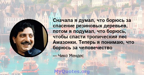 Сначала я думал, что борюсь за спасение резиновых деревьев, потом я подумал, что борюсь, чтобы спасти тропический лес Амазонки. Теперь я понимаю, что борюсь за человечество