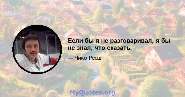 Если бы я не разговаривал, я бы не знал, что сказать.