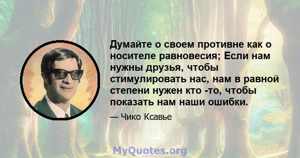 Думайте о своем противне как о носителе равновесия; Если нам нужны друзья, чтобы стимулировать нас, нам в равной степени нужен кто -то, чтобы показать нам наши ошибки.