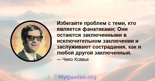 Избегайте проблем с теми, кто является фанатиками; Они остаются заключенными в исключительном заключении и заслуживают сострадания, как и любой другой заключенный.