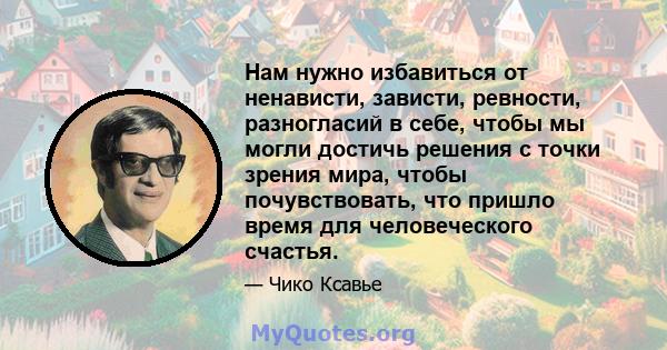 Нам нужно избавиться от ненависти, зависти, ревности, разногласий в себе, чтобы мы могли достичь решения с точки зрения мира, чтобы почувствовать, что пришло время для человеческого счастья.