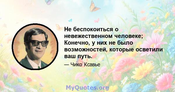 Не беспокоиться о невежественном человеке; Конечно, у них не было возможностей, которые осветили ваш путь.