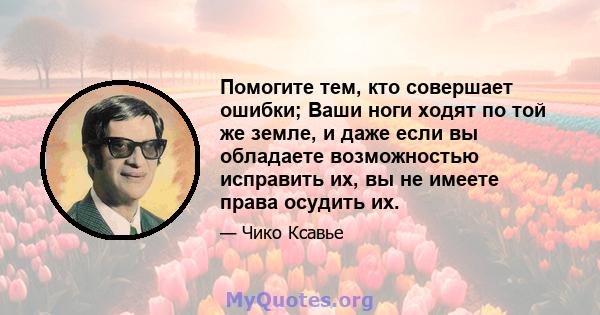 Помогите тем, кто совершает ошибки; Ваши ноги ходят по той же земле, и даже если вы обладаете возможностью исправить их, вы не имеете права осудить их.