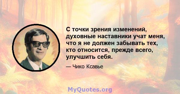 С точки зрения изменений, духовные наставники учат меня, что я не должен забывать тех, кто относится, прежде всего, улучшить себя.