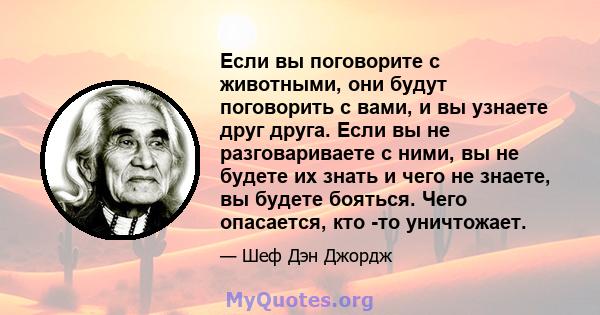 Если вы поговорите с животными, они будут поговорить с вами, и вы узнаете друг друга. Если вы не разговариваете с ними, вы не будете их знать и чего не знаете, вы будете бояться. Чего опасается, кто -то уничтожает.