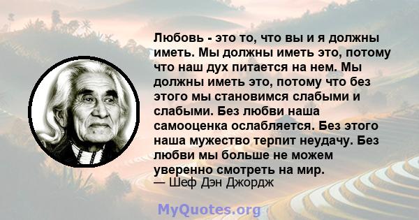 Любовь - это то, что вы и я должны иметь. Мы должны иметь это, потому что наш дух питается на нем. Мы должны иметь это, потому что без этого мы становимся слабыми и слабыми. Без любви наша самооценка ослабляется. Без