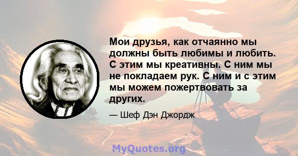 Мои друзья, как отчаянно мы должны быть любимы и любить. С этим мы креативны. С ним мы не покладаем рук. С ним и с этим мы можем пожертвовать за других.