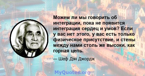 Можем ли мы говорить об интеграции, пока не появится интеграция сердец и умов? Если у вас нет этого, у вас есть только физическое присутствие, и стены между нами столь же высоки, как горная цепь.