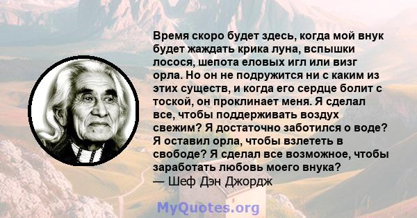 Время скоро будет здесь, когда мой внук будет жаждать крика луна, вспышки лосося, шепота еловых игл или визг орла. Но он не подружится ни с каким из этих существ, и когда его сердце болит с тоской, он проклинает меня. Я 