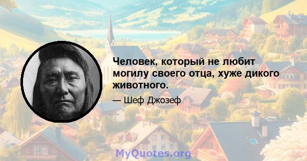 Человек, который не любит могилу своего отца, хуже дикого животного.