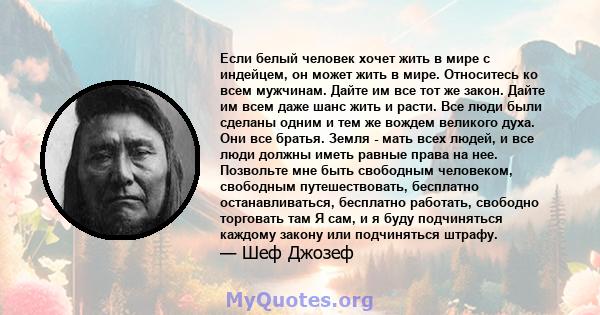 Если белый человек хочет жить в мире с индейцем, он может жить в мире. Относитесь ко всем мужчинам. Дайте им все тот же закон. Дайте им всем даже шанс жить и расти. Все люди были сделаны одним и тем же вождем великого