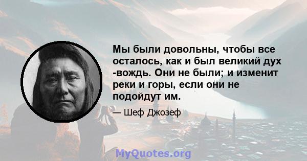 Мы были довольны, чтобы все осталось, как и был великий дух -вождь. Они не были; и изменит реки и горы, если они не подойдут им.