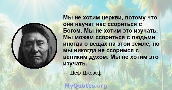 Мы не хотим церкви, потому что они научат нас ссориться с Богом. Мы не хотим это изучать. Мы можем ссориться с людьми иногда о вещах на этой земле, но мы никогда не ссоримся с великим духом. Мы не хотим это изучать.