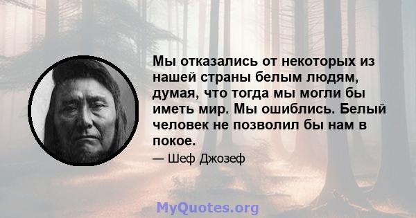 Мы отказались от некоторых из нашей страны белым людям, думая, что тогда мы могли бы иметь мир. Мы ошиблись. Белый человек не позволил бы нам в покое.