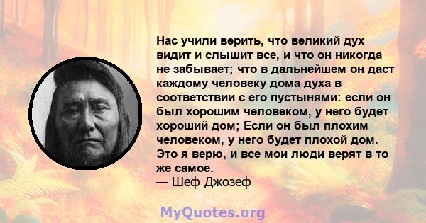 Нас учили верить, что великий дух видит и слышит все, и что он никогда не забывает; что в дальнейшем он даст каждому человеку дома духа в соответствии с его пустынями: если он был хорошим человеком, у него будет хороший 