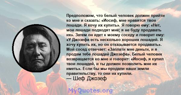 Предположим, что белый человек должен прийти ко мне и сказать: «Иосиф, мне нравятся твои лошади. Я хочу их купить». Я говорю ему: «Нет, мои лошади подходят мне; я не буду продавать их». Затем он идет к моему соседу и